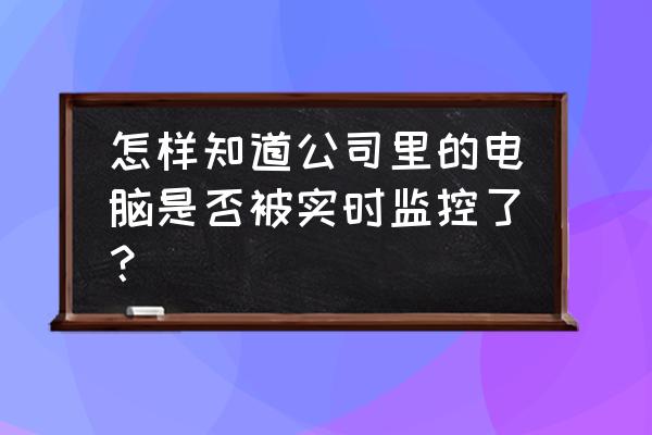 怎么防止办公室电脑被公司监控 怎样知道公司里的电脑是否被实时监控了？