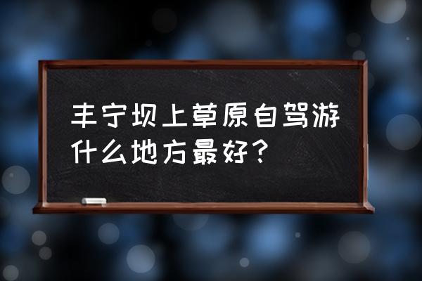 坝上草原自驾游最佳路线两日 丰宁坝上草原自驾游什么地方最好？