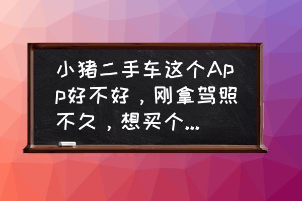 二手车估价最准的app排行 小猪二手车这个App好不好，刚拿驾照不久，想买个二手车练练手，看到商店好多二手车App，不知道哪个靠谱？