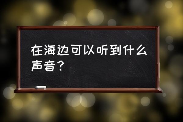 海的声音怎么才能听到 在海边可以听到什么声音？