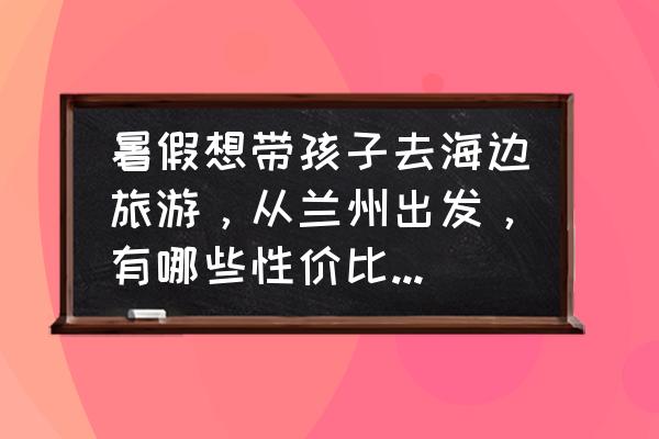 最适合带孩子去旅游的海边是哪里 暑假想带孩子去海边旅游，从兰州出发，有哪些性价比高的地点推荐？