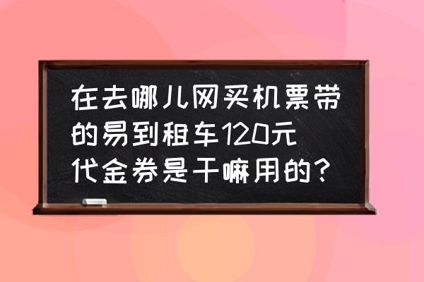 飞机票赠送的包车券怎么用 在去哪儿网买机票带的易到租车120元代金券是干嘛用的？