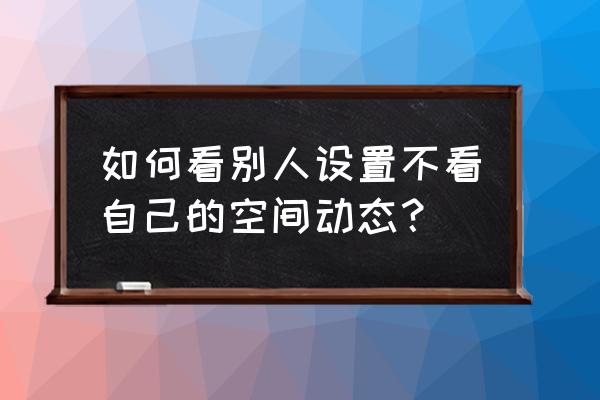 怎样知道别人不看自己的动态 如何看别人设置不看自己的空间动态？