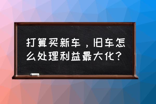 二手汽车生意好做的 打算买新车，旧车怎么处理利益最大化？