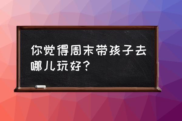 周末游必去的10个地方 你觉得周末带孩子去哪儿玩好？