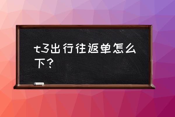 规划行程最好的app t3出行往返单怎么下？