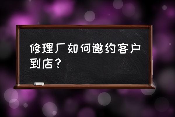 汽修厂销售技巧和话术 修理厂如何邀约客户到店？