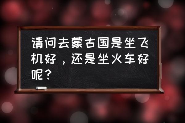 去蒙古国签证怎么办理 请问去蒙古国是坐飞机好，还是坐火车好呢？