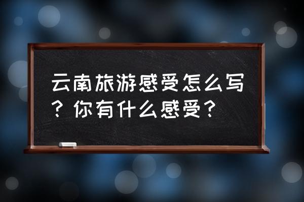 云南红河谷旅游攻略详细 云南旅游感受怎么写？你有什么感受？