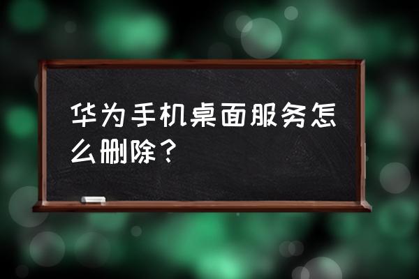 怎样才能把华为手机应用市场删除 华为手机桌面服务怎么删除？