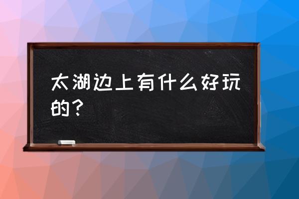 苏州太湖景点值得去的地方排名 太湖边上有什么好玩的？