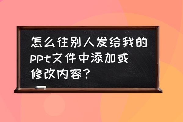 ppt插入的表格需要修改数据怎么弄 怎么往别人发给我的ppt文件中添加或修改内容？