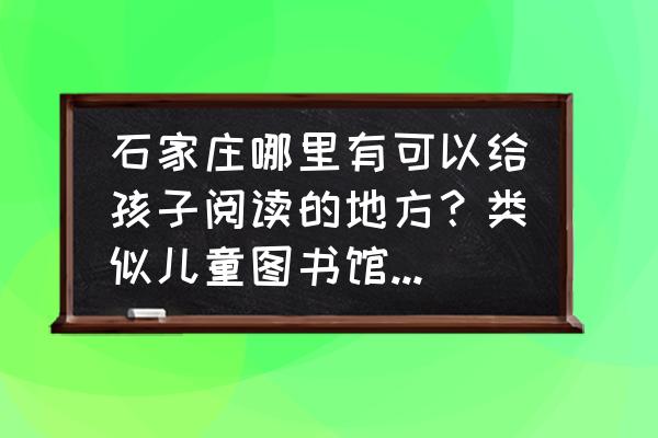 石家庄哪个地方好玩景点推荐 石家庄哪里有可以给孩子阅读的地方？类似儿童图书馆这样的？