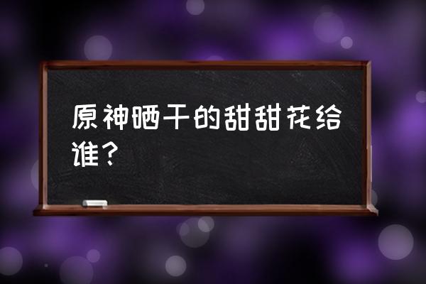 原神如何快速获得大量甜甜花 原神晒干的甜甜花给谁？