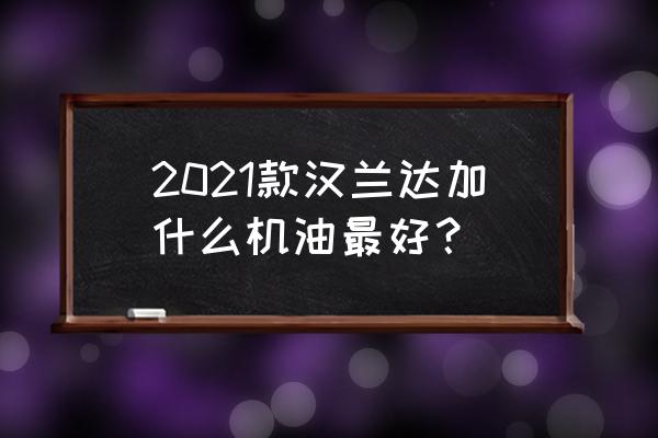 丰田汉兰达保养用什么机油比较好 2021款汉兰达加什么机油最好？