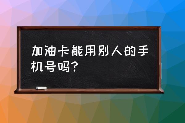 加油卡能给别人用吗 加油卡能用别人的手机号吗？