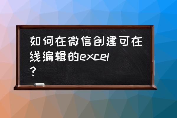 excel怎么添加网站里的表格 如何在微信创建可在线编辑的excel？