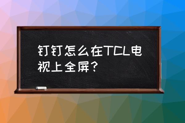 钉钉电脑版怎么设置全屏 钉钉怎么在TCL电视上全屏？