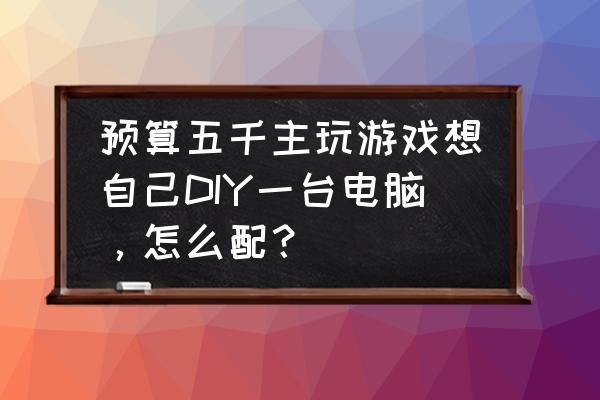 最佳diy组装电脑 预算五千主玩游戏想自己DIY一台电脑，怎么配？