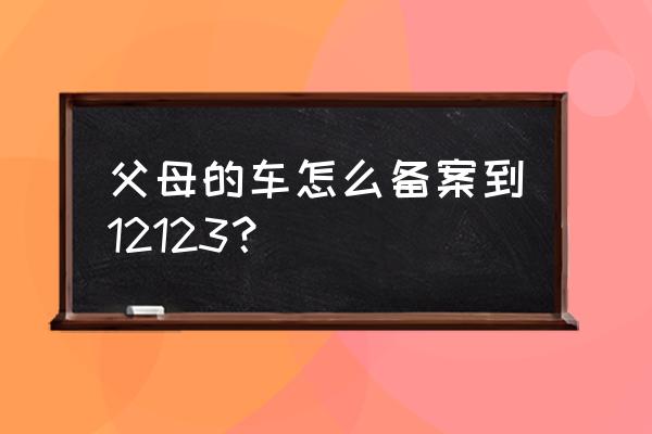 找不到车主怎么绑定交管12123 父母的车怎么备案到12123？