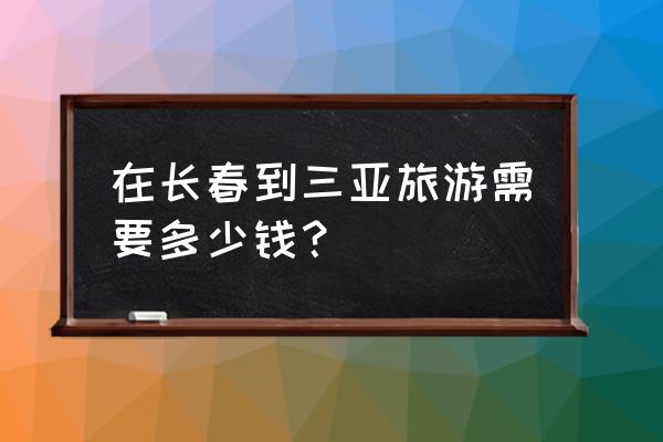 三亚双人七日游价格 在长春到三亚旅游需要多少钱？