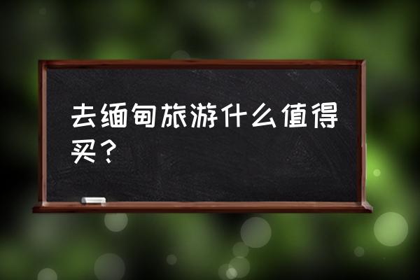 缅甸旅游最值得去的地方 去缅甸旅游什么值得买？