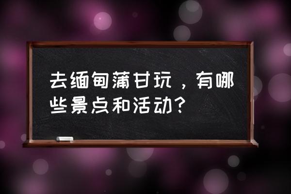 缅甸蒲甘县旅游攻略 去缅甸蒲甘玩，有哪些景点和活动？