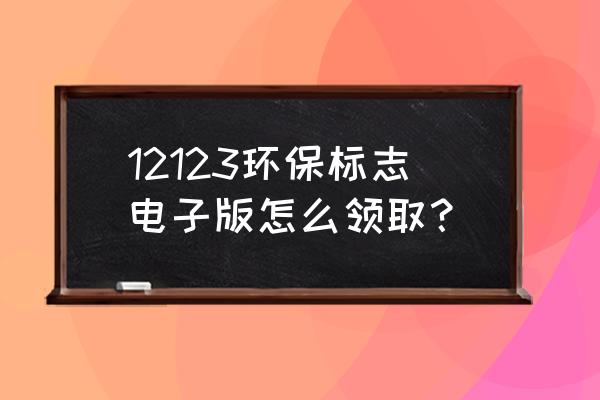 12123免检标志怎么领取纸质版 12123环保标志电子版怎么领取？