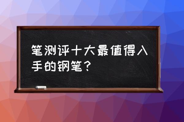 男士钢笔轻奢品牌排行 笔测评十大最值得入手的钢笔？