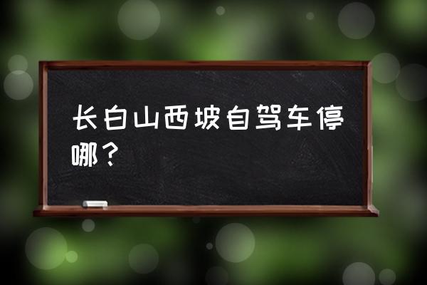 长白山自驾去西坡导航到哪 长白山西坡自驾车停哪？