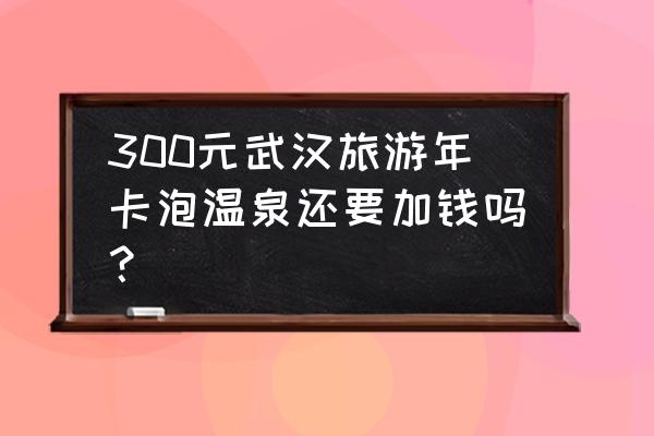 嘉鱼十大景点 300元武汉旅游年卡泡温泉还要加钱吗？