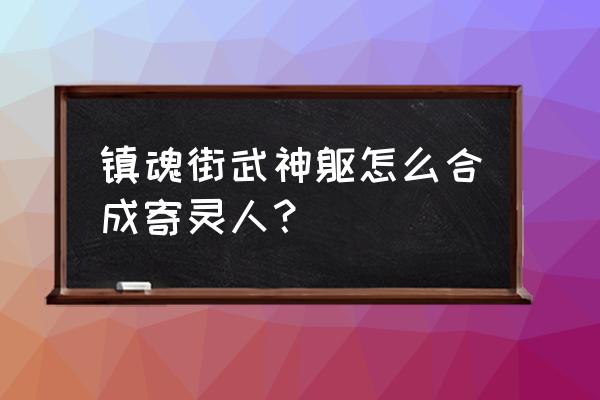 镇魂街游戏寄灵人碎片怎么合成 镇魂街武神躯怎么合成寄灵人？