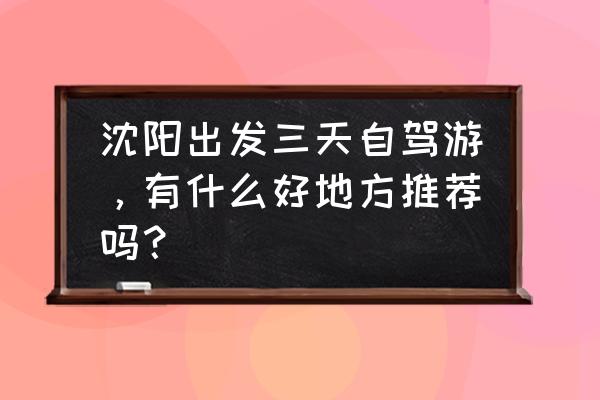 沈阳最佳的旅行地方是哪里 沈阳出发三天自驾游，有什么好地方推荐吗？