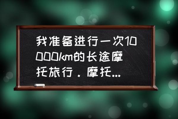 新购买的摩托车需要注意哪些事项 我准备进行一次10000km的长途摩托旅行。摩托车应如何选购，以及有哪些其它的注意事项？