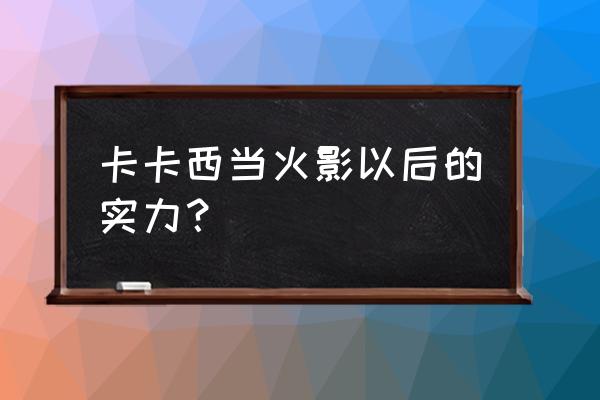 火影忍者ol电脑版卡卡西速升战力 卡卡西当火影以后的实力？