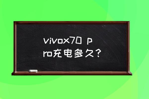 x70pro充电需要多长时间 vivox70 pro充电多久？