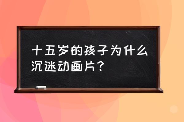 为什么现在成年人还喜欢看动漫 十五岁的孩子为什么沉迷动画片？