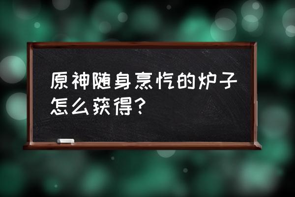 原神烹饪按哪个键结束 原神随身烹饪的炉子怎么获得？