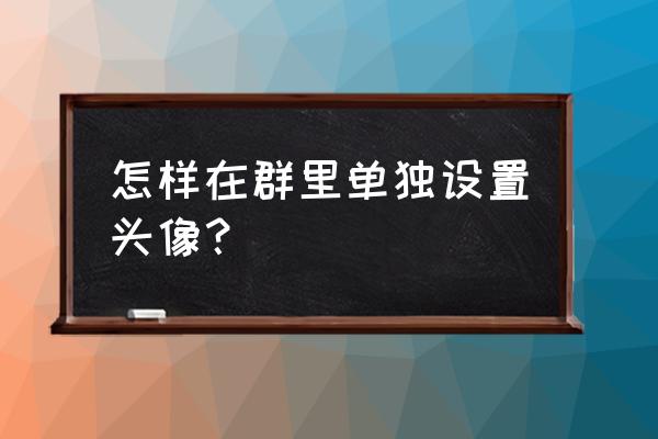 qq怎么更换群头像 怎样在群里单独设置头像？