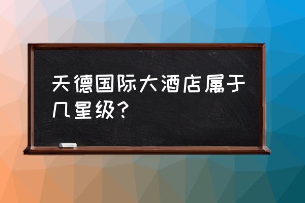 日照哪个大酒店最好 天德国际大酒店属于几星级？