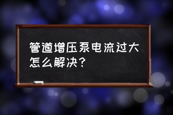 管道增压泵50毫米 管道增压泵电流过大怎么解决？