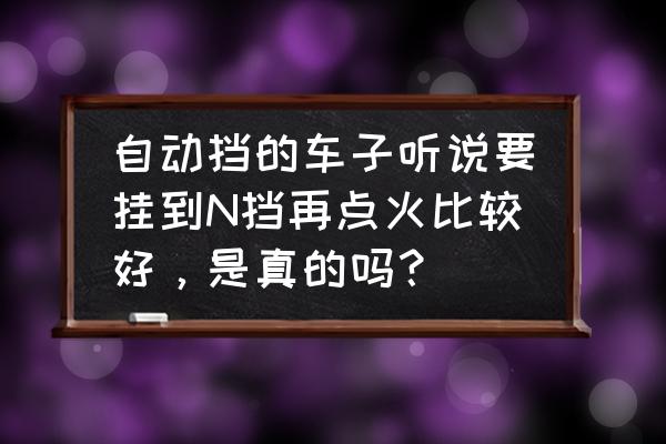 自动挡汽车的n挡的作用介绍如下 自动挡的车子听说要挂到N挡再点火比较好，是真的吗？