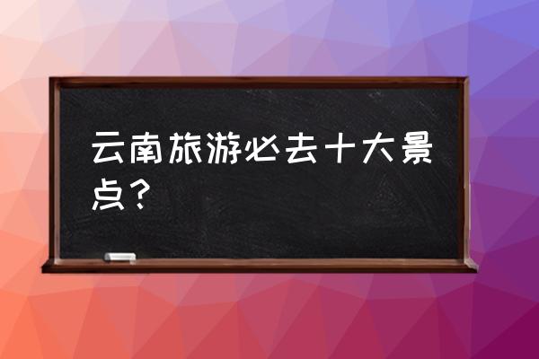 丽江旅游必游十大景点推荐理由 云南旅游必去十大景点？