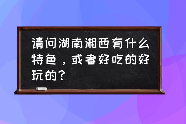 想去矮寨和猛洞河漂流怎么玩 请问湖南湘西有什么特色，或者好吃的好玩的？