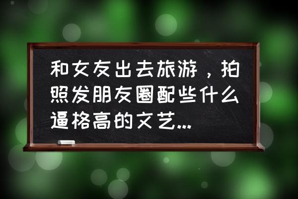 哪个地方最适合旅游带女朋友 和女友出去旅游，拍照发朋友圈配些什么逼格高的文艺的文字比较好？