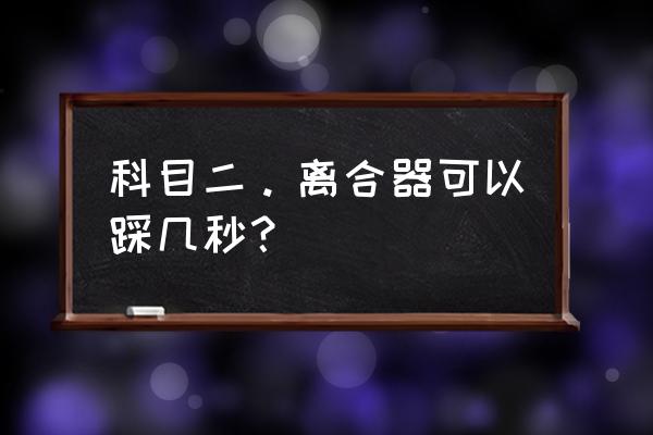 压离合器一般要练多久 科目二。离合器可以踩几秒？