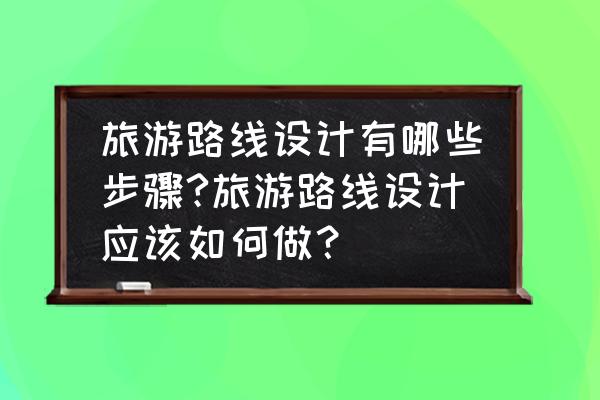 旅游网站的设计方案怎么做 旅游路线设计有哪些步骤?旅游路线设计应该如何做？