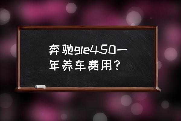 奔驰gle保养费用明细 奔驰gle450一年养车费用？