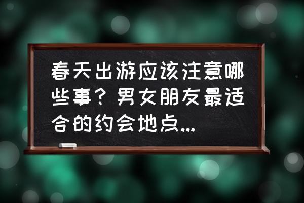 外出春游踏青需要注意什么 春天出游应该注意哪些事？男女朋友最适合的约会地点是哪里？