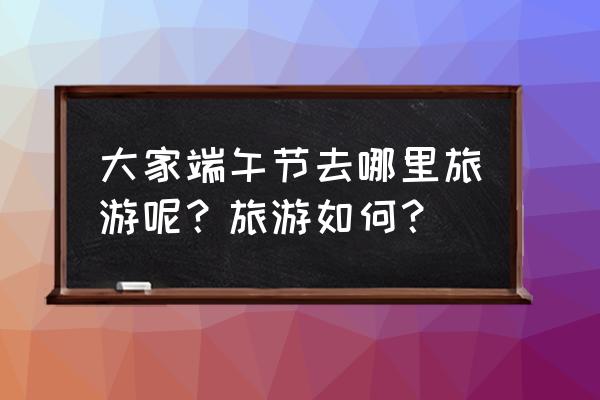 抖音极速版龙舟在哪里 大家端午节去哪里旅游呢？旅游如何？